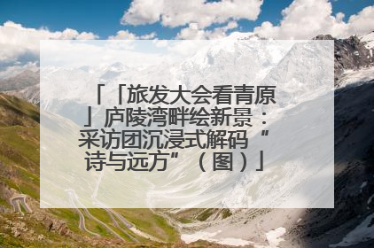 「旅发大会看青原」庐陵湾畔绘新景：采访团沉浸式解码“诗与远方”（图）