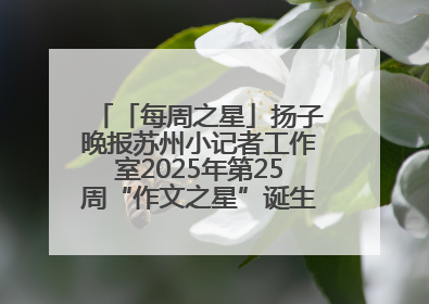 「每周之星」扬子晚报苏州小记者工作室2025年第25周“作文之星”诞生啦，快来领奖