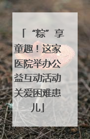 “粽”享童趣！这家医院举办公益互动活动关爱困难患儿