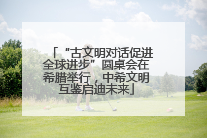 “古文明对话促进全球进步”圆桌会在希腊举行，中希文明互鉴启迪未来