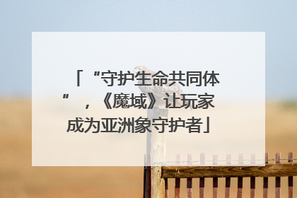 “守护生命共同体”，《魔域》让玩家成为亚洲象守护者