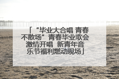 “毕业大合唱 青春不散场”青春毕业歌会激情开唱  新青年音乐节福利燃动现场