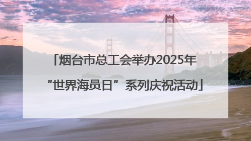 烟台市总工会举办2025年“世界海员日”系列庆祝活动