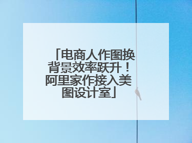 电商人作图换背景效率跃升！阿里家作接入美图设计室