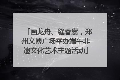 画龙舟、缝香囊，郑州文博广场举办端午非遗文化艺术主题活动