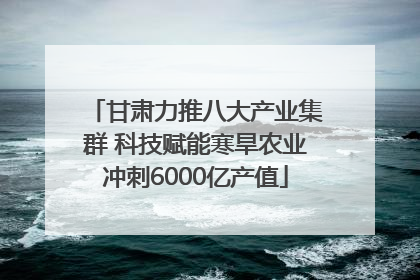 甘肃力推八大产业集群 科技赋能寒旱农业冲刺6000亿产值