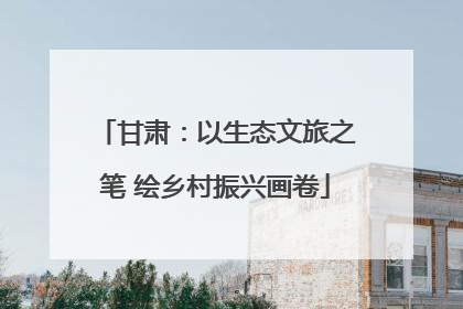 甘肃：以生态文旅之笔 绘乡村振兴画卷
