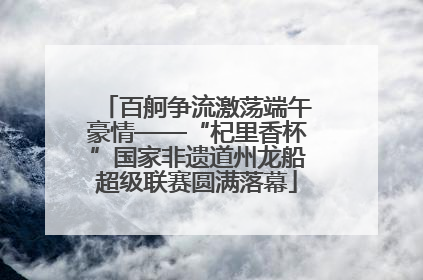百舸争流激荡端午豪情——“杞里香杯”国家非遗道州龙船超级联赛圆满落幕