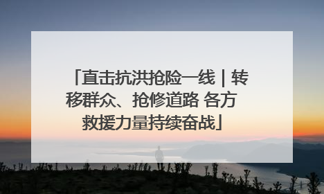 直击抗洪抢险一线｜转移群众、抢修道路 各方救援力量持续奋战