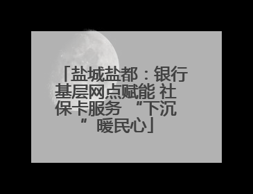 盐城盐都：银行基层网点赋能 社保卡服务 “下沉”暖民心