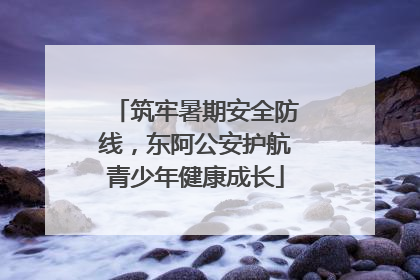 筑牢暑期安全防线，东阿公安护航青少年健康成长