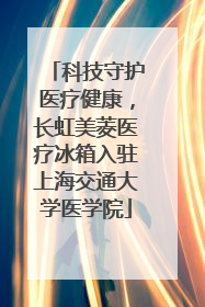 科技守护医疗健康，长虹美菱医疗冰箱入驻上海交通大学医学院