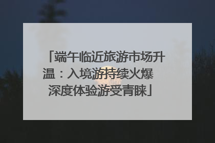 端午临近旅游市场升温：入境游持续火爆 深度体验游受青睐