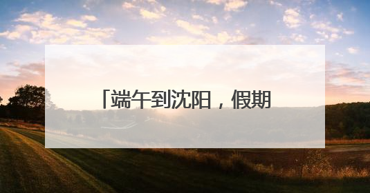 端午到沈阳，假期游玩攻略来了！