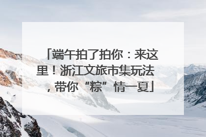 端午拍了拍你：来这里！浙江文旅市集玩法，带你“粽”情一夏