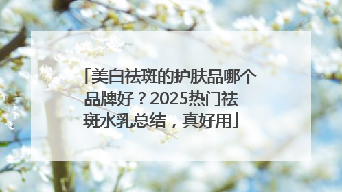 美白祛斑的护肤品哪个品牌好？2025热门祛斑水乳总结，真好用