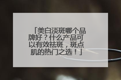 美白淡斑哪个品牌好？什么产品可以有效祛斑，斑点肌的热门之选！