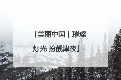 美丽中国｜璀璨灯光 扮靓津夜
