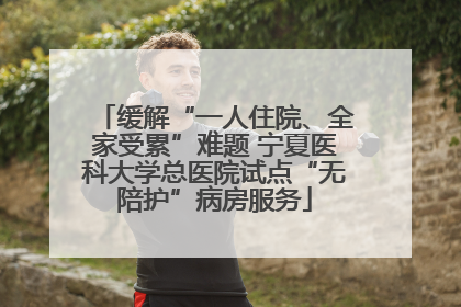 缓解“一人住院、全家受累”难题 宁夏医科大学总医院试点“无陪护”病房服务