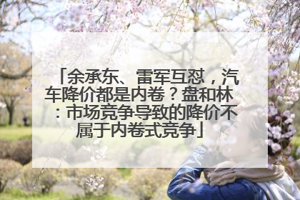 余承东、雷军互怼，汽车降价都是内卷？盘和林：市场竞争导致的降价不属于内卷式竞争