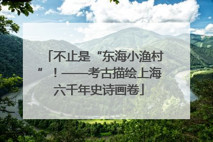 不止是“东海小渔村”！——考古描绘上海六千年史诗画卷