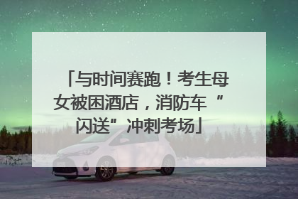 与时间赛跑！考生母女被困酒店，消防车“闪送”冲刺考场