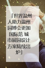 世界温州人助力温州园博会更加国际范 城市展园设计方案陆续出炉