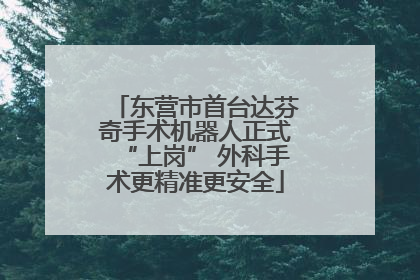 东营市首台达芬奇手术机器人正式“上岗” 外科手术更精准更安全