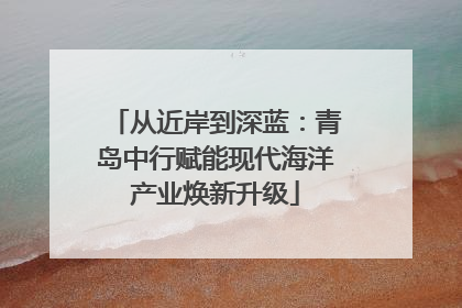从近岸到深蓝：青岛中行赋能现代海洋产业焕新升级