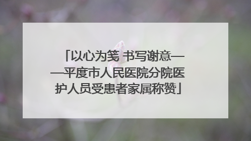 以心为笺 书写谢意——平度市人民医院分院医护人员受患者家属称赞