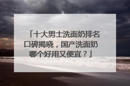 十大男士洗面奶排名口碑揭晓，国产洗面奶哪个好用又便宜？