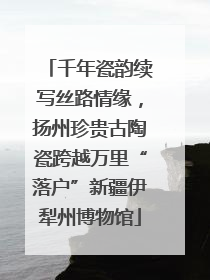 千年瓷韵续写丝路情缘，扬州珍贵古陶瓷跨越万里“落户”新疆伊犁州博物馆