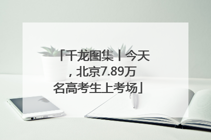 千龙图集丨今天，北京7.89万名高考生上考场
