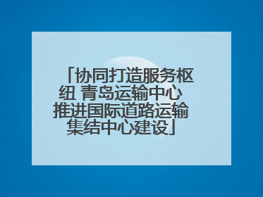 协同打造服务枢纽 青岛运输中心推进国际道路运输集结中心建设