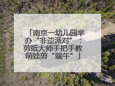 南京一幼儿园举办“非遗派对”：剪纸大师手把手教萌娃剪“端午”