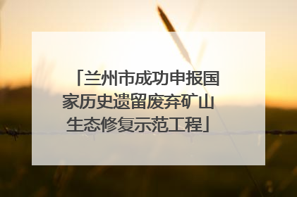 兰州市成功申报国家历史遗留废弃矿山生态修复示范工程