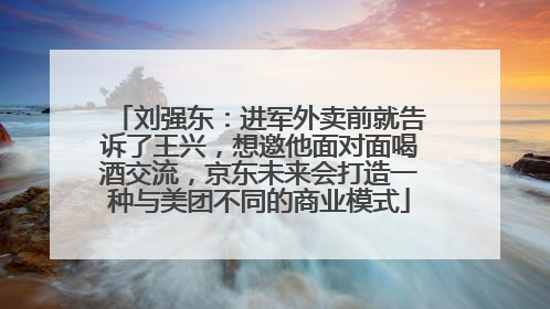刘强东：进军外卖前就告诉了王兴，想邀他面对面喝酒交流，京东未来会打造一种与美团不同的商业模式