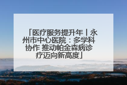 医疗服务提升年丨永州市中心医院：多学科协作 推动帕金森病诊疗迈向新高度
