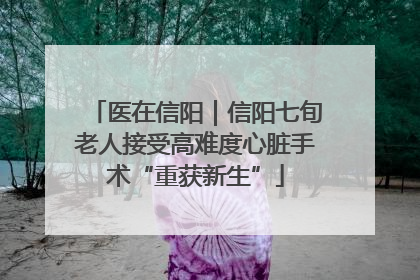 医在信阳｜信阳七旬老人接受高难度心脏手术“重获新生”