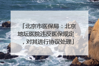 北京市医保局：北京地坛医院违反医保规定，对其进行协议处理