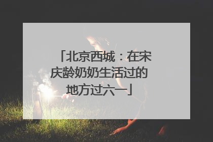 北京西城：在宋庆龄奶奶生活过的地方过六一