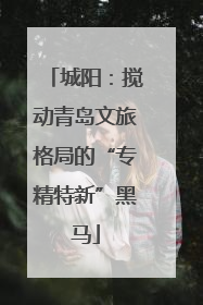 城阳：搅动青岛文旅格局的“专精特新”黑马