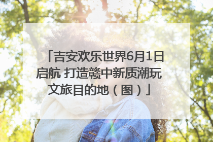 吉安欢乐世界6月1日启航 打造赣中新质潮玩文旅目的地（图）