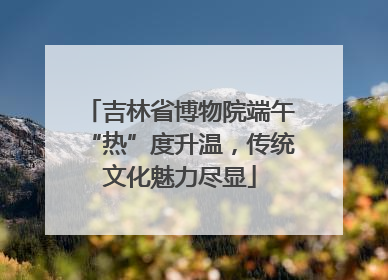 吉林省博物院端午“热”度升温，传统文化魅力尽显