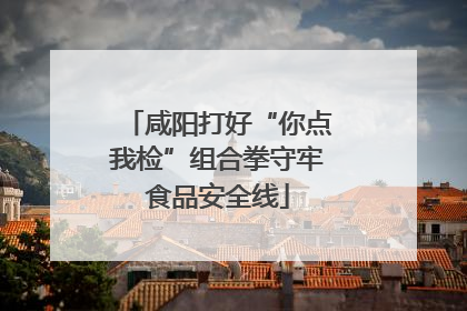 咸阳打好“你点我检”组合拳守牢食品安全线