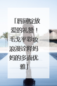 唇间绽放爱的礼赞！毛戈平彩妆浪漫诠释妈妈的多面优雅