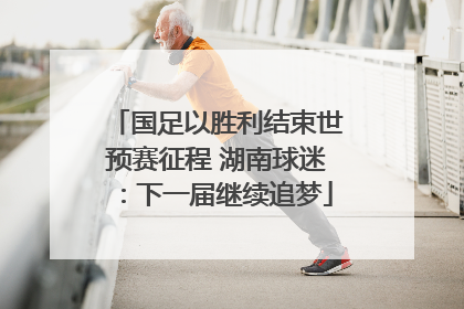 国足以胜利结束世预赛征程 湖南球迷：下一届继续追梦