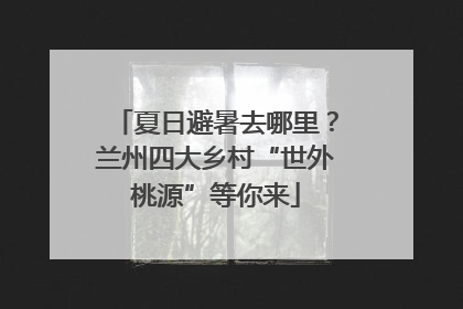 夏日避暑去哪里？兰州四大乡村“世外桃源”等你来