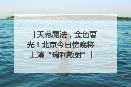 天幕魔法，金色暮光！北京今日傍晚将上演“瑞利散射”