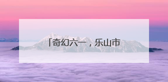 奇幻六一，乐山市中区棉竹幼儿园举行第二届亲子儿童剧